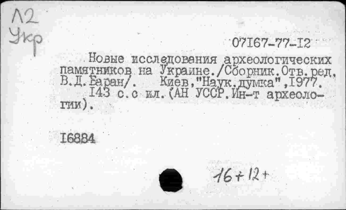 ﻿07167-77-12
Новые исследования археологических памятников на Украине./Сборник.Отв.ред, В. Д. Жеан/. Киев,"Наук.думка" ,1977.
143с. с ил. (АН УССР. Йн-т археологии).
с. с ил.
I68S4